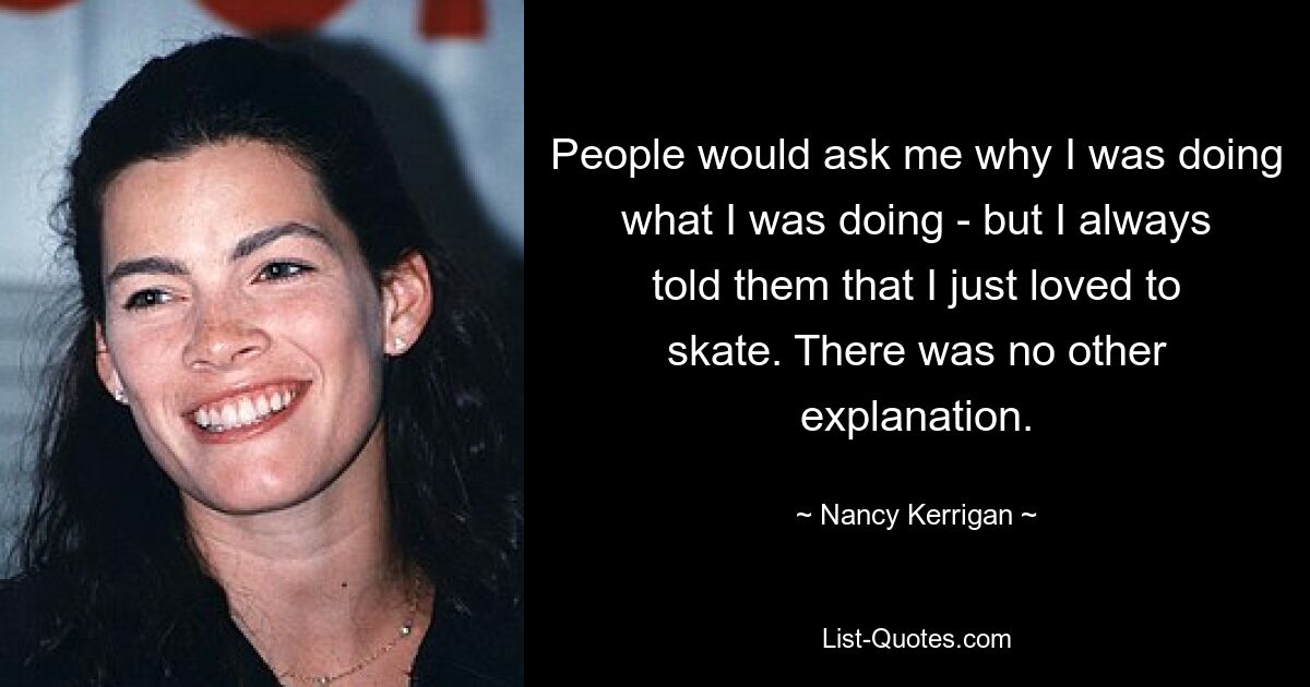 People would ask me why I was doing what I was doing - but I always told them that I just loved to skate. There was no other explanation. — © Nancy Kerrigan