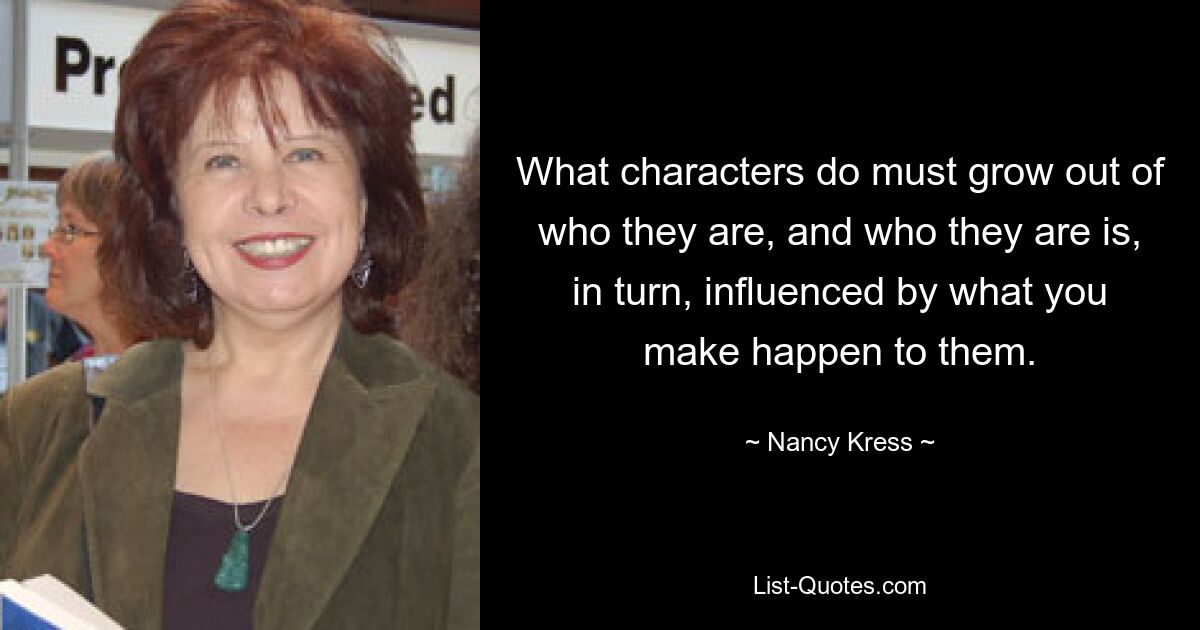 What characters do must grow out of who they are, and who they are is, in turn, influenced by what you make happen to them. — © Nancy Kress