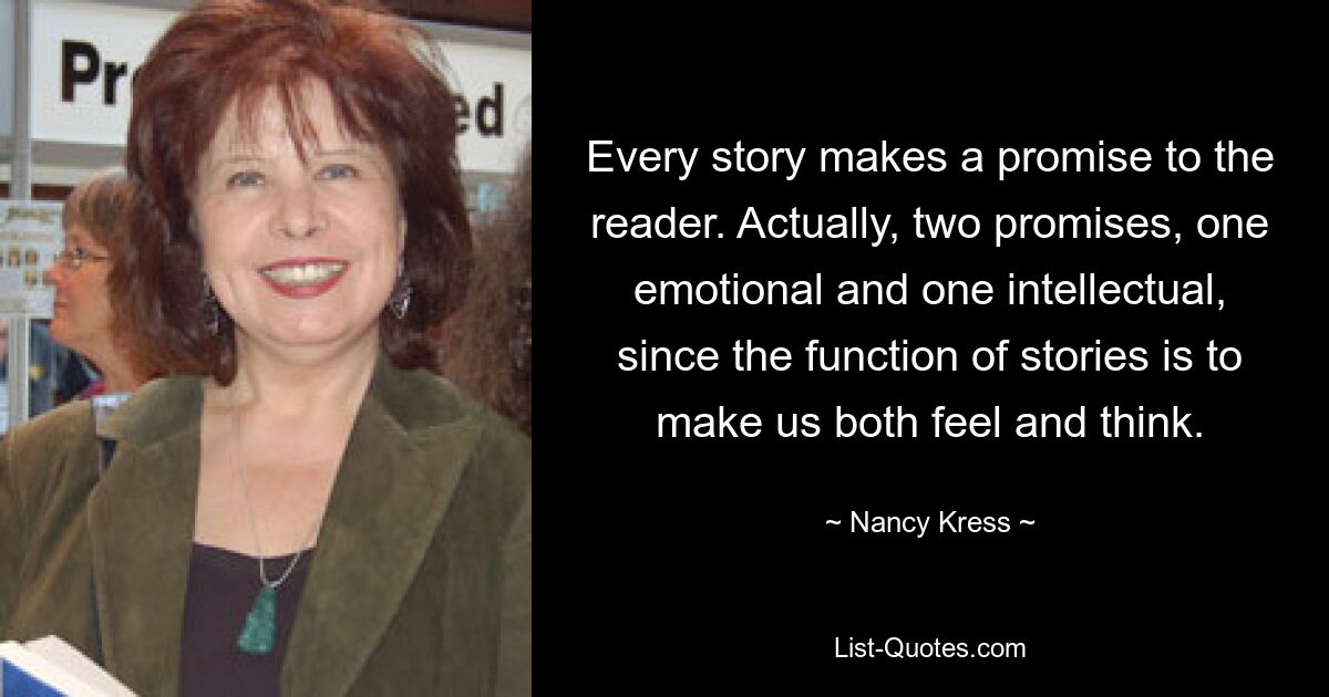 Every story makes a promise to the reader. Actually, two promises, one emotional and one intellectual, since the function of stories is to make us both feel and think. — © Nancy Kress