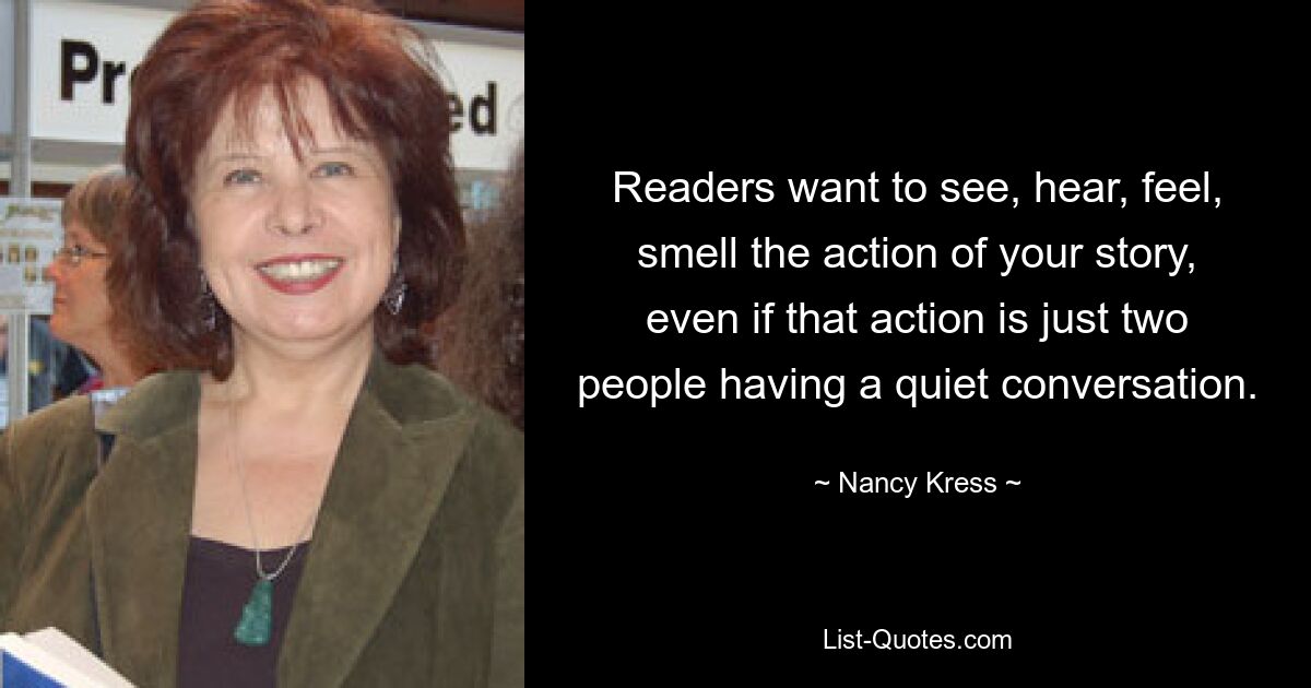 Readers want to see, hear, feel, smell the action of your story, even if that action is just two people having a quiet conversation. — © Nancy Kress