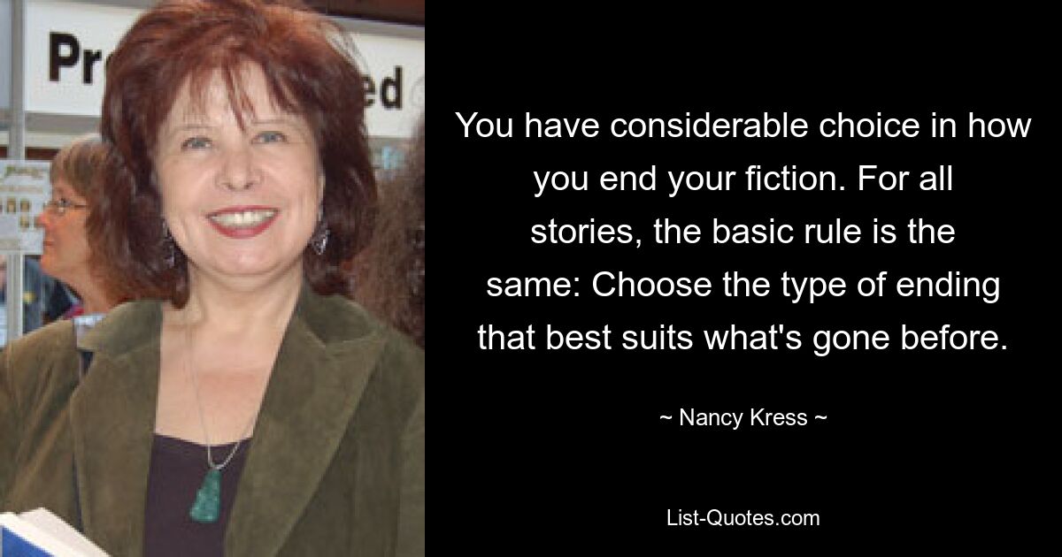 You have considerable choice in how you end your fiction. For all stories, the basic rule is the same: Choose the type of ending that best suits what's gone before. — © Nancy Kress