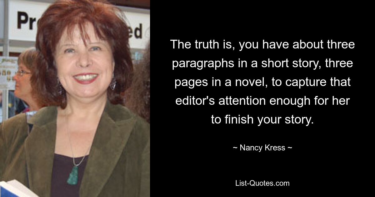 The truth is, you have about three paragraphs in a short story, three pages in a novel, to capture that editor's attention enough for her to finish your story. — © Nancy Kress