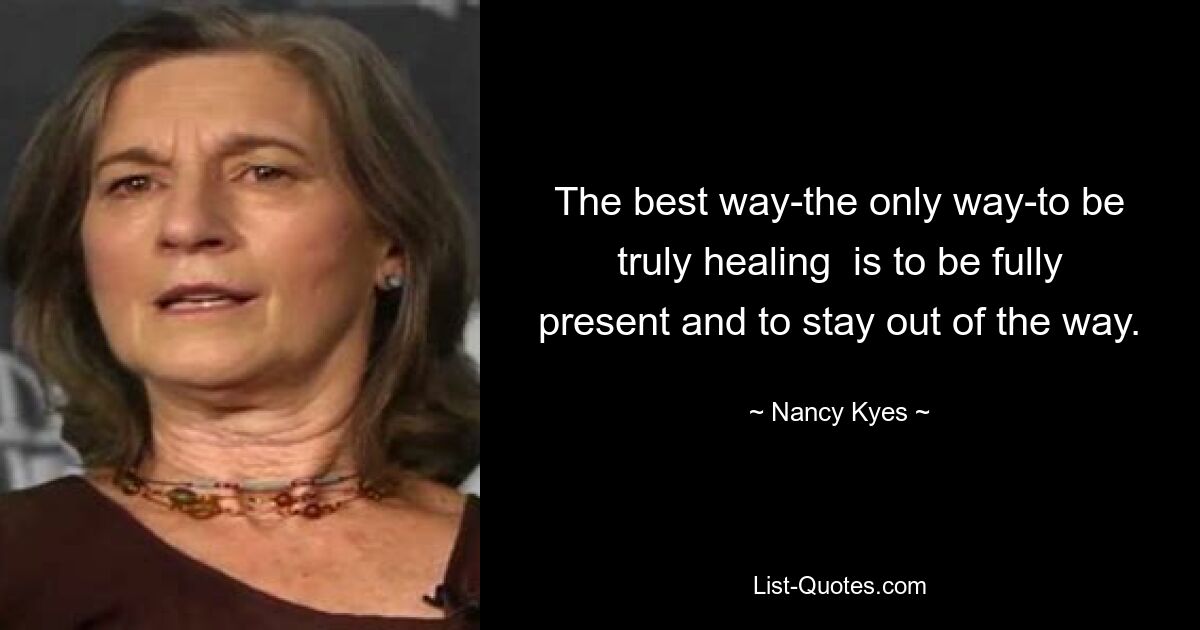 The best way-the only way-to be truly healing  is to be fully present and to stay out of the way. — © Nancy Kyes