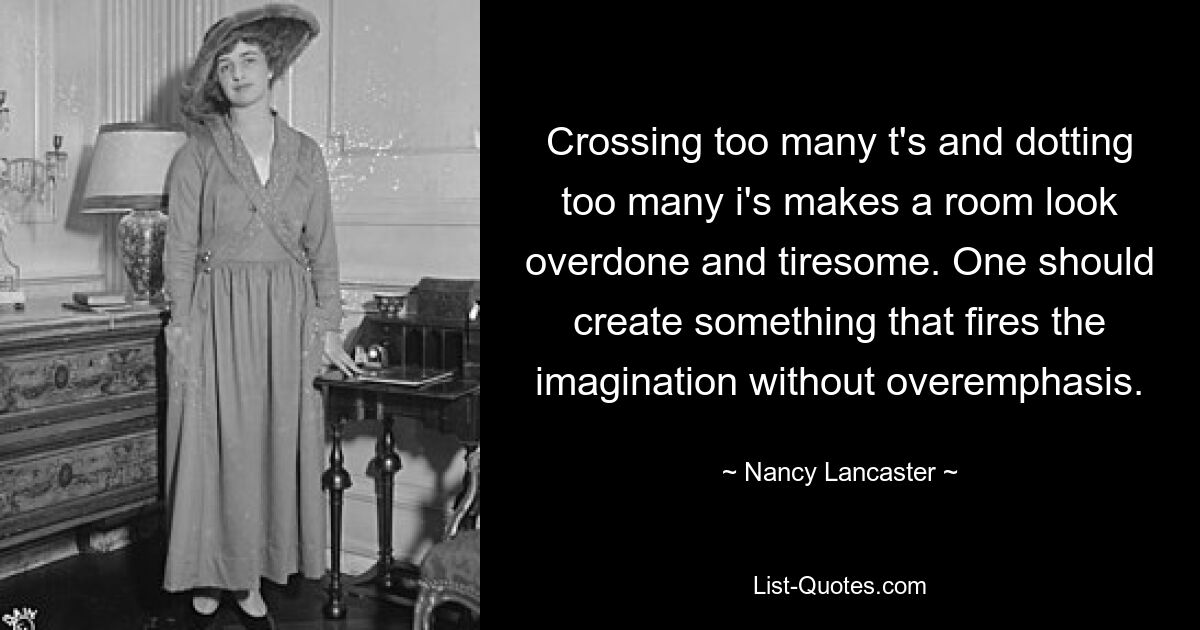 Crossing too many t's and dotting too many i's makes a room look overdone and tiresome. One should create something that fires the imagination without overemphasis. — © Nancy Lancaster