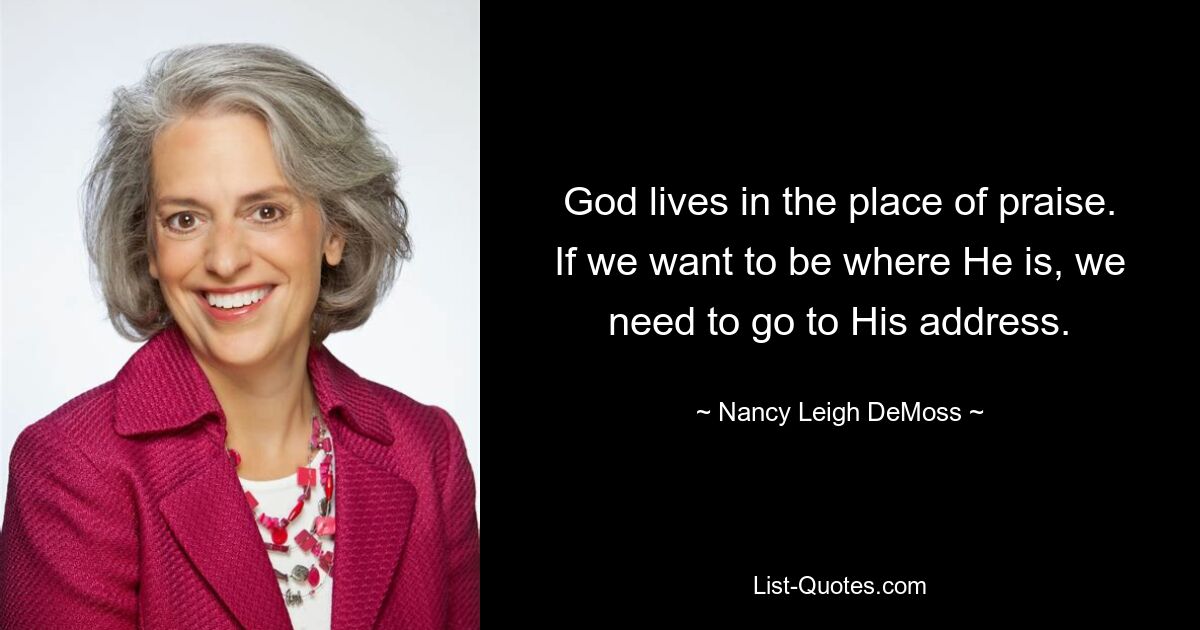 God lives in the place of praise. If we want to be where He is, we need to go to His address. — © Nancy Leigh DeMoss