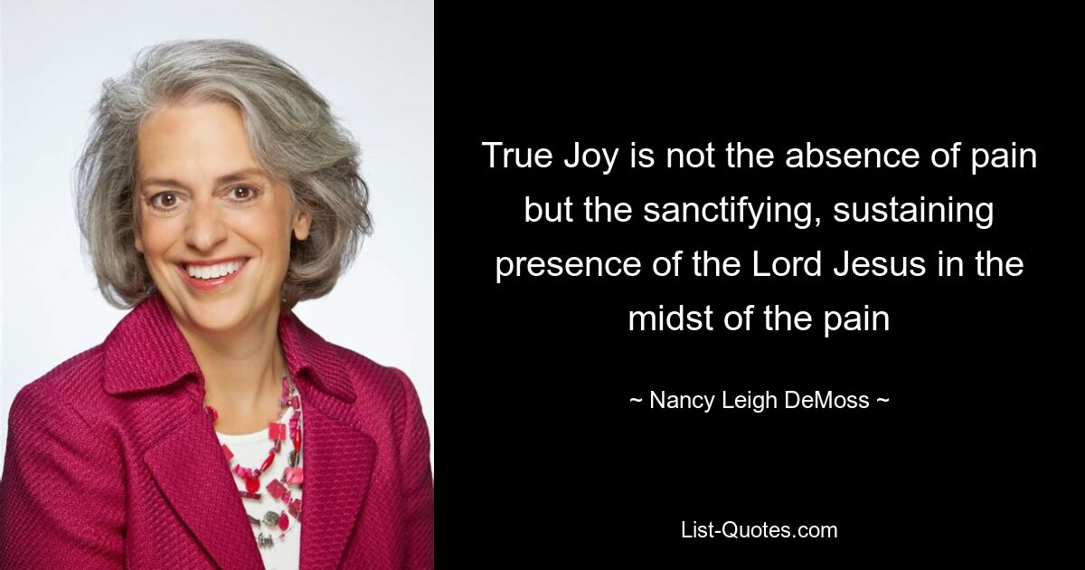 True Joy is not the absence of pain but the sanctifying, sustaining presence of the Lord Jesus in the midst of the pain — © Nancy Leigh DeMoss