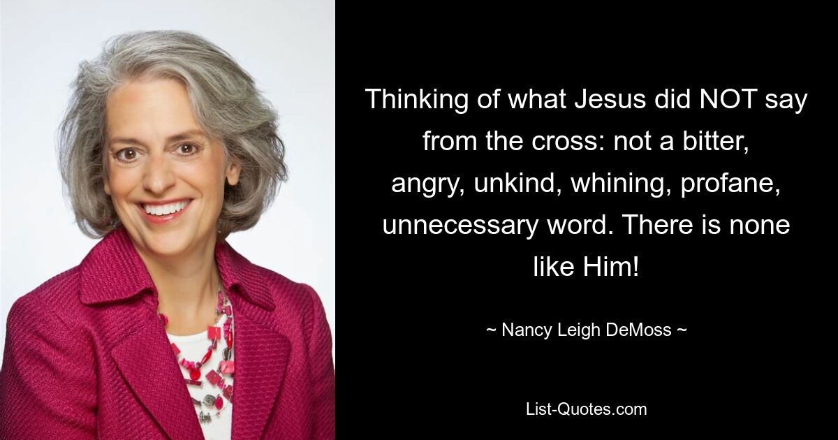 Thinking of what Jesus did NOT say from the cross: not a bitter, angry, unkind, whining, profane, unnecessary word. There is none like Him! — © Nancy Leigh DeMoss