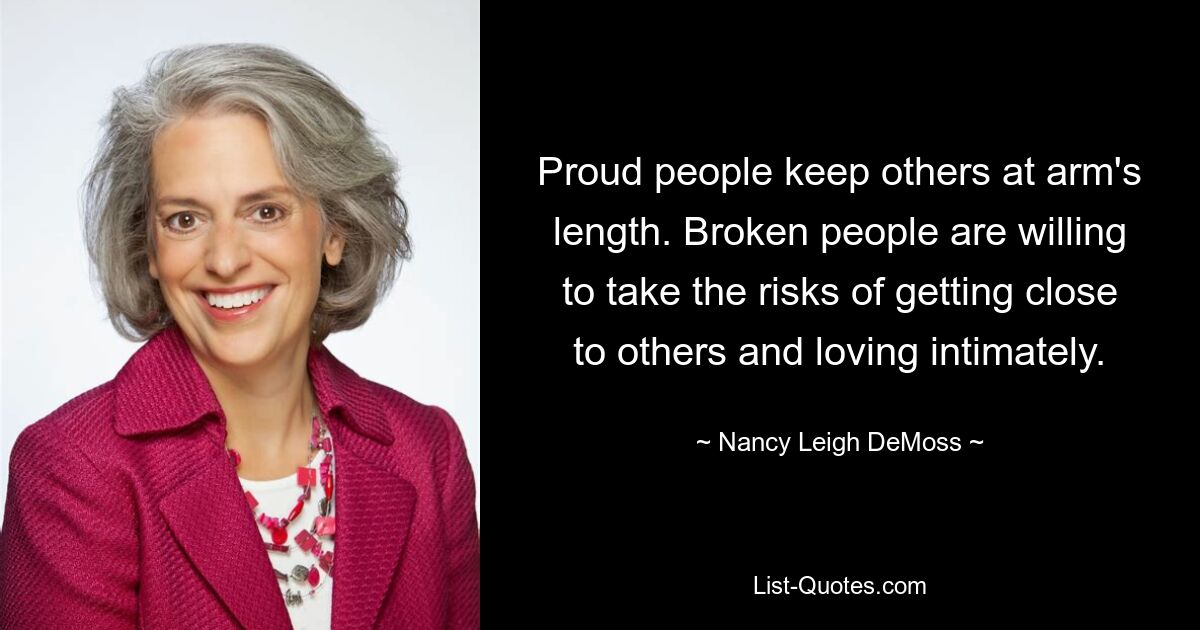 Proud people keep others at arm's length. Broken people are willing to take the risks of getting close to others and loving intimately. — © Nancy Leigh DeMoss