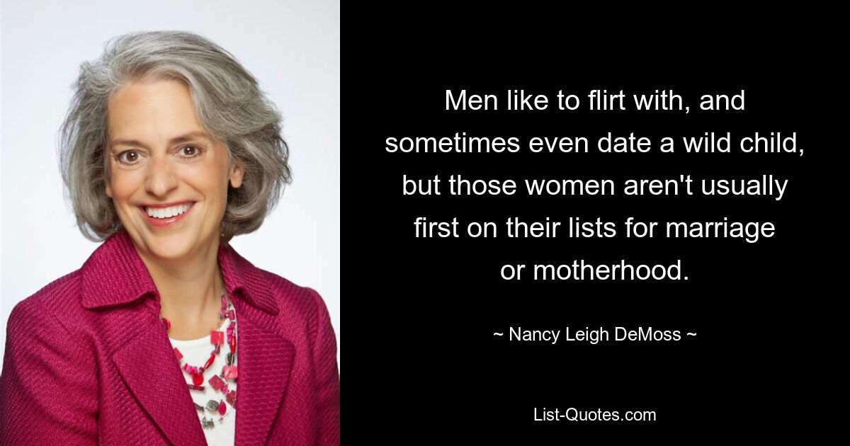 Men like to flirt with, and sometimes even date a wild child, but those women aren't usually first on their lists for marriage or motherhood. — © Nancy Leigh DeMoss