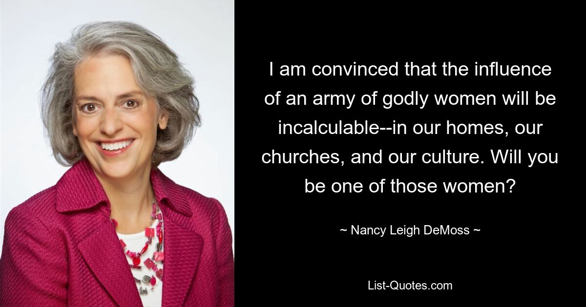 I am convinced that the influence of an army of godly women will be incalculable--in our homes, our churches, and our culture. Will you be one of those women? — © Nancy Leigh DeMoss