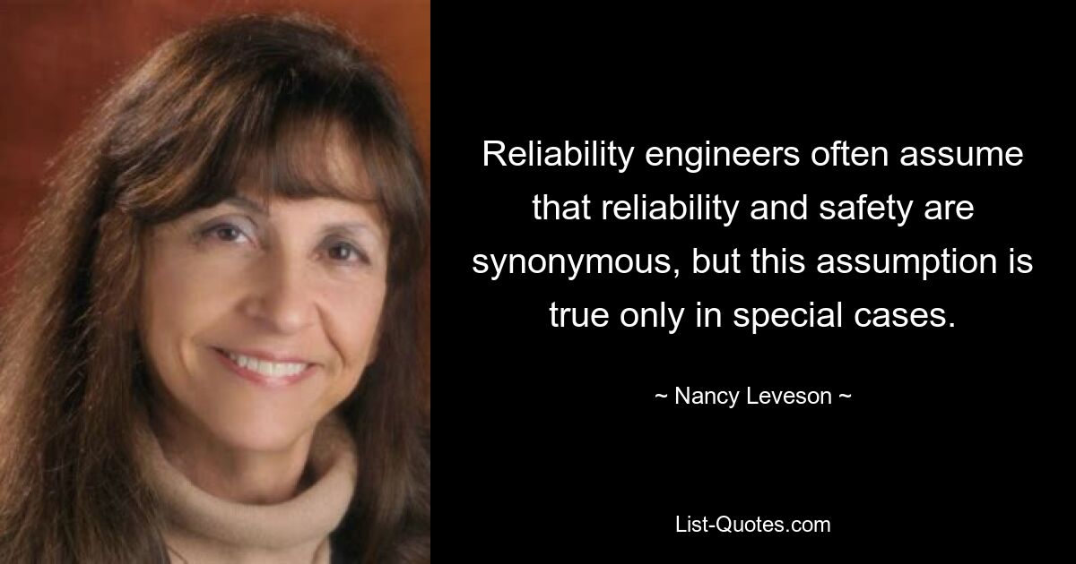 Reliability engineers often assume that reliability and safety are synonymous, but this assumption is true only in special cases. — © Nancy Leveson