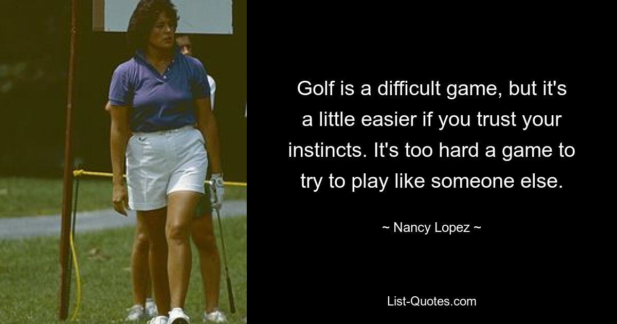 Golf ist ein schwieriges Spiel, aber es ist etwas einfacher, wenn Sie Ihrem Instinkt vertrauen. Es ist ein zu schwieriges Spiel, um zu versuchen, es wie jemand anderes zu spielen. — © Nancy Lopez