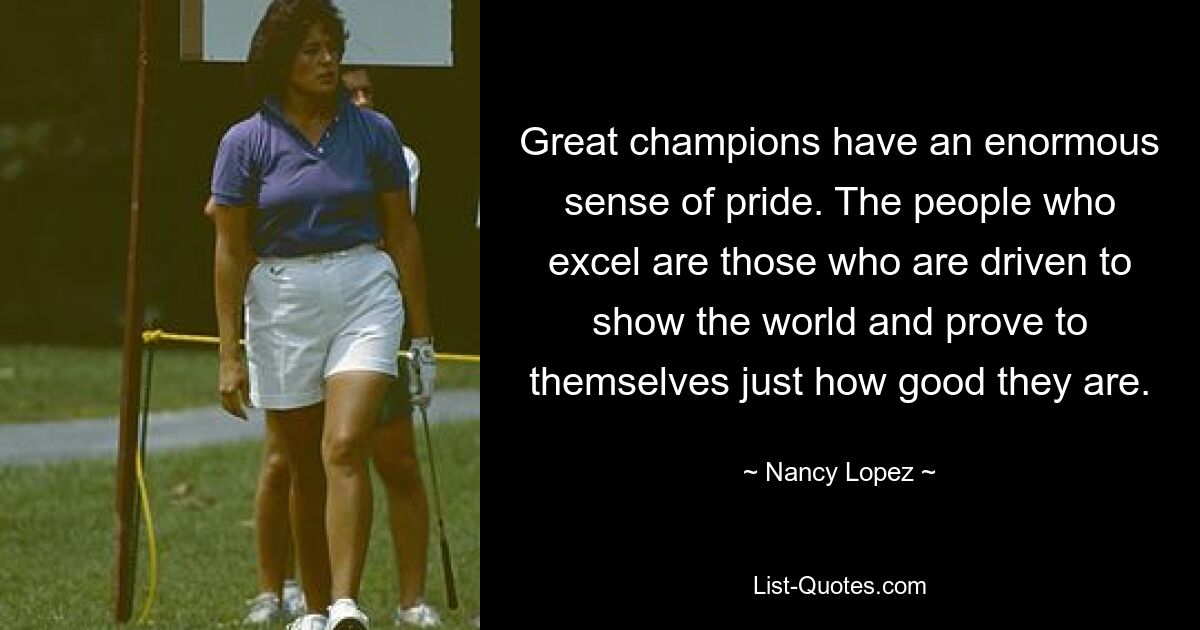 Great champions have an enormous sense of pride. The people who excel are those who are driven to show the world and prove to themselves just how good they are. — © Nancy Lopez