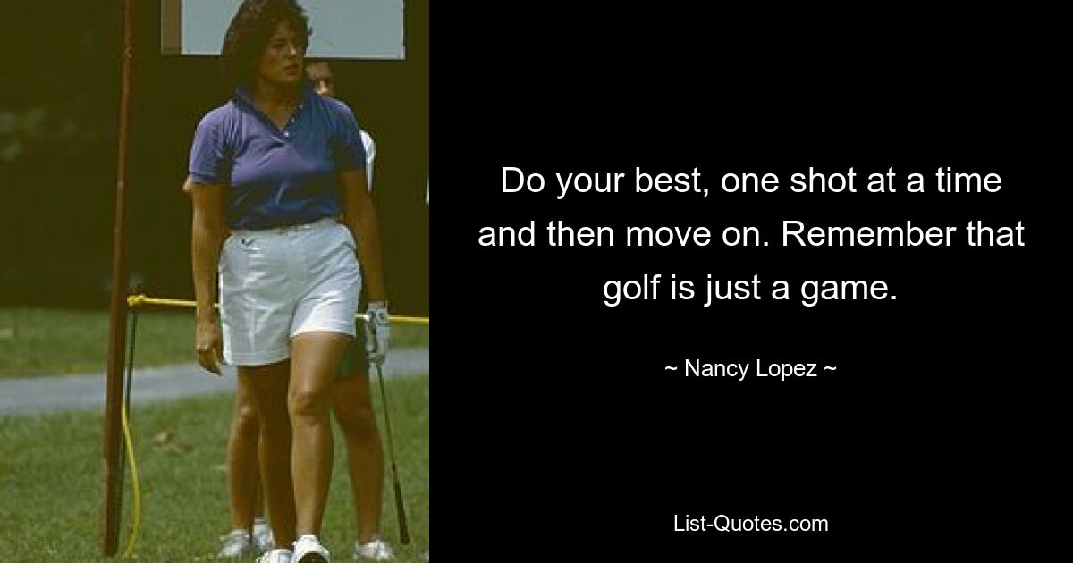 Do your best, one shot at a time and then move on. Remember that golf is just a game. — © Nancy Lopez