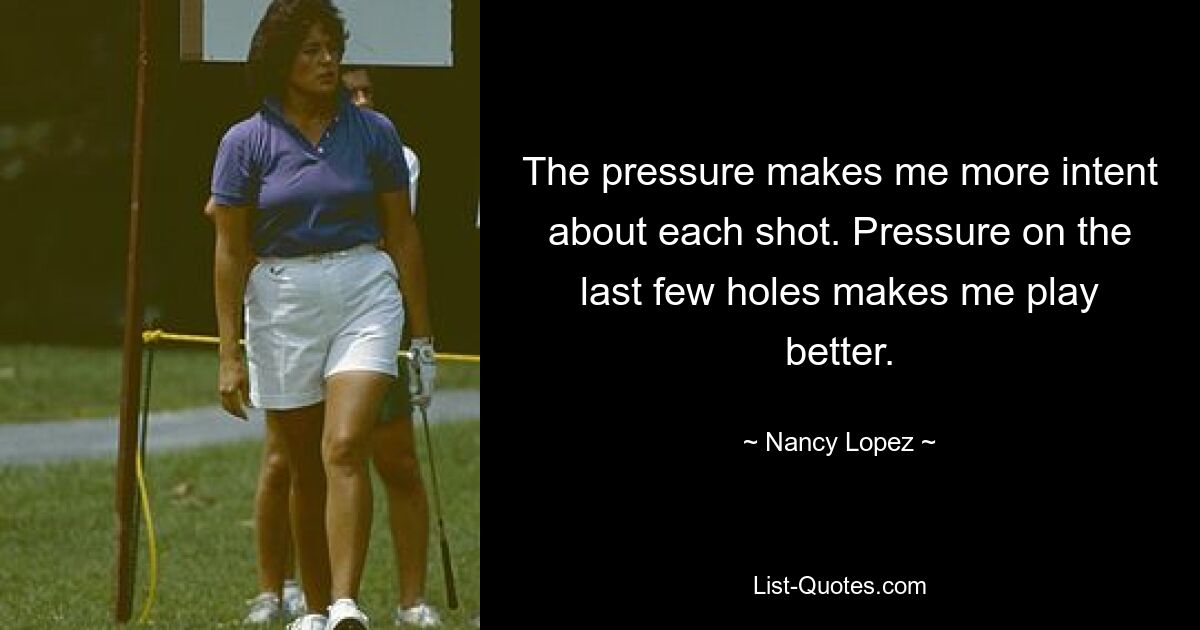 The pressure makes me more intent about each shot. Pressure on the last few holes makes me play better. — © Nancy Lopez