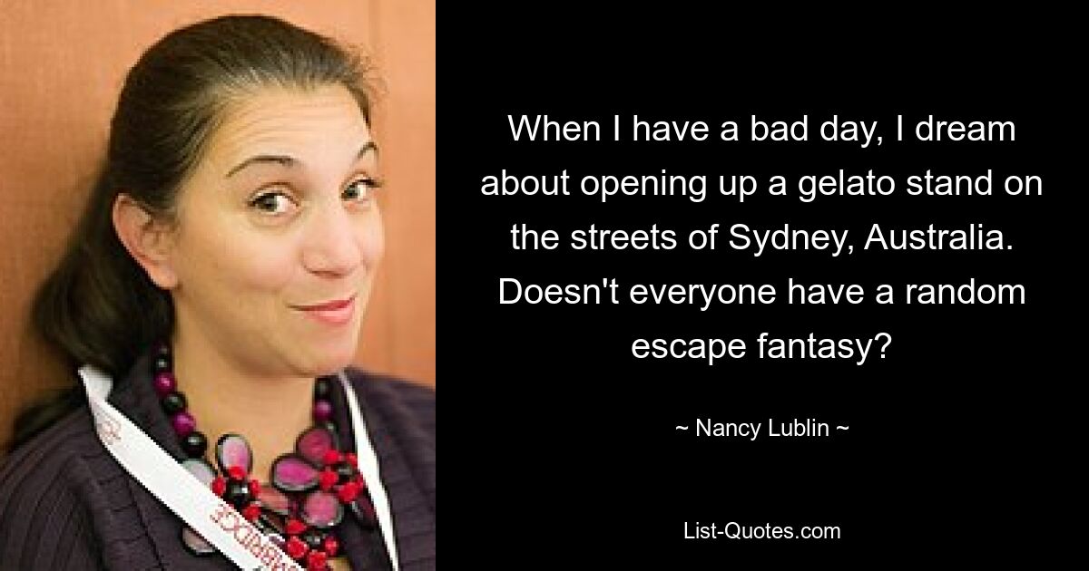 When I have a bad day, I dream about opening up a gelato stand on the streets of Sydney, Australia. Doesn't everyone have a random escape fantasy? — © Nancy Lublin