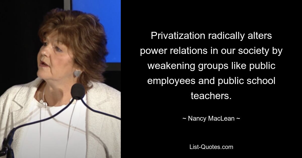 Privatization radically alters power relations in our society by weakening groups like public employees and public school teachers. — © Nancy MacLean