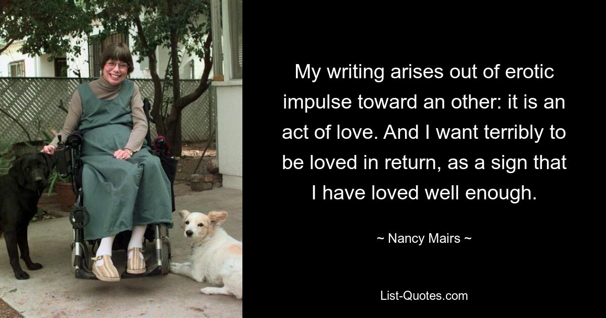 My writing arises out of erotic impulse toward an other: it is an act of love. And I want terribly to be loved in return, as a sign that I have loved well enough. — © Nancy Mairs