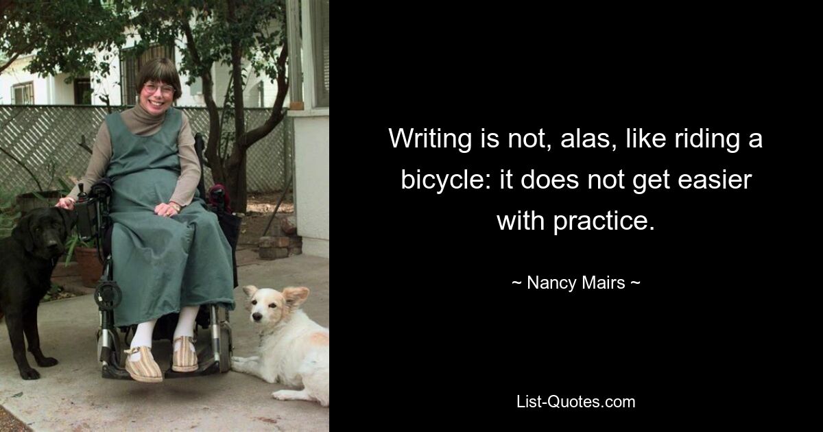 Writing is not, alas, like riding a bicycle: it does not get easier with practice. — © Nancy Mairs