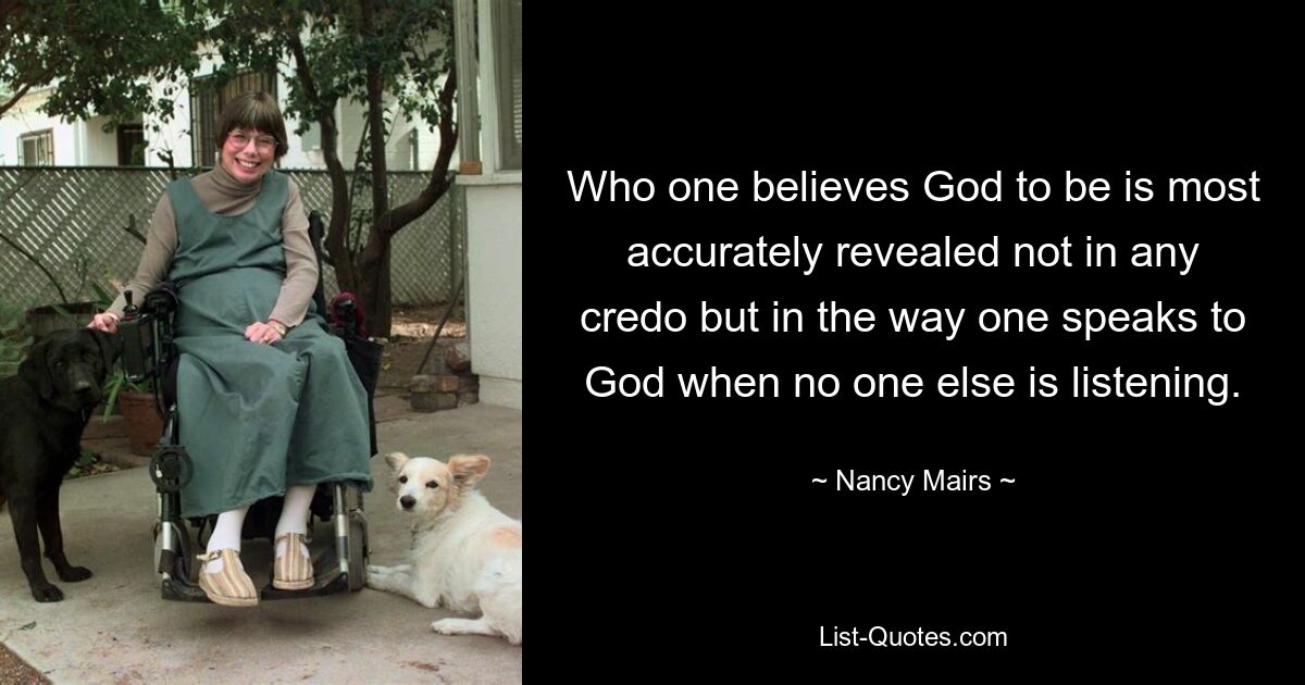 Who one believes God to be is most accurately revealed not in any credo but in the way one speaks to God when no one else is listening. — © Nancy Mairs