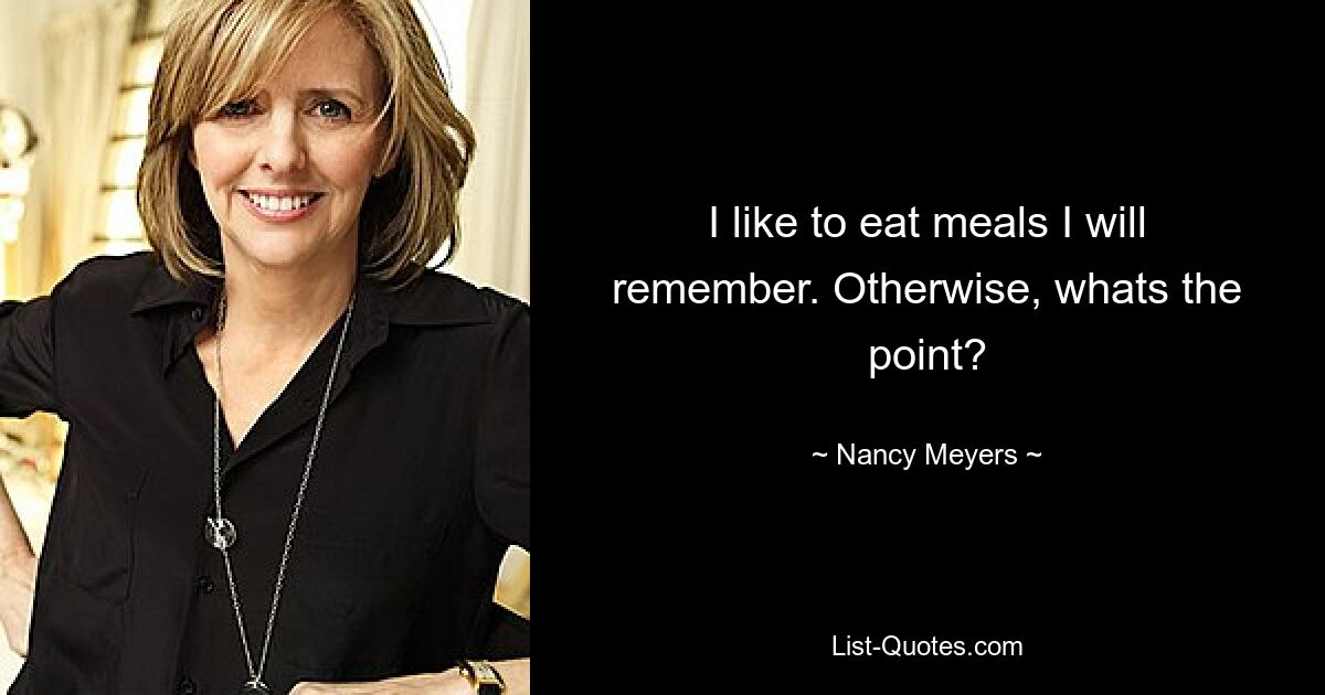 I like to eat meals I will remember. Otherwise, whats the point? — © Nancy Meyers