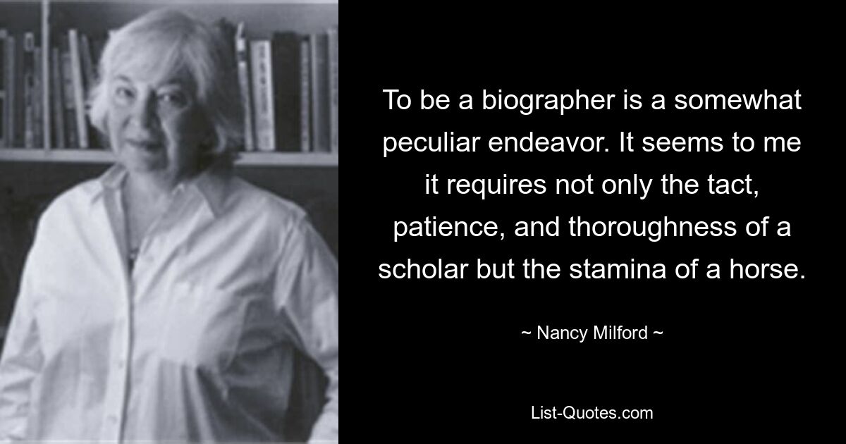 To be a biographer is a somewhat peculiar endeavor. It seems to me it requires not only the tact, patience, and thoroughness of a scholar but the stamina of a horse. — © Nancy Milford