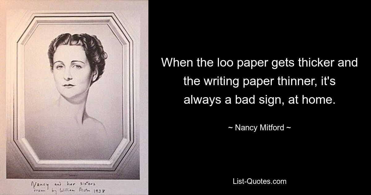 When the loo paper gets thicker and the writing paper thinner, it's always a bad sign, at home. — © Nancy Mitford