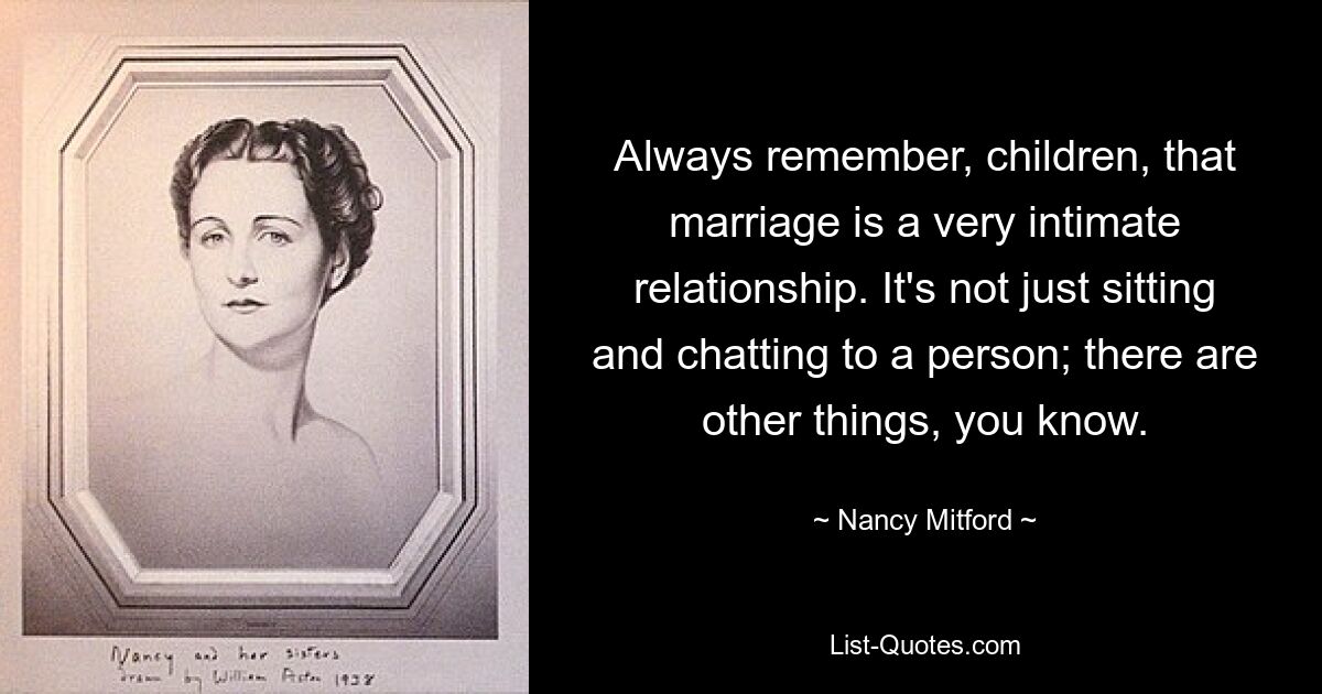 Always remember, children, that marriage is a very intimate relationship. It's not just sitting and chatting to a person; there are other things, you know. — © Nancy Mitford