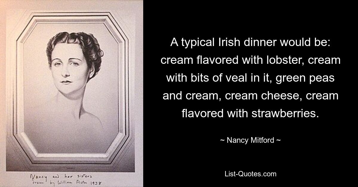 A typical Irish dinner would be: cream flavored with lobster, cream with bits of veal in it, green peas and cream, cream cheese, cream flavored with strawberries. — © Nancy Mitford