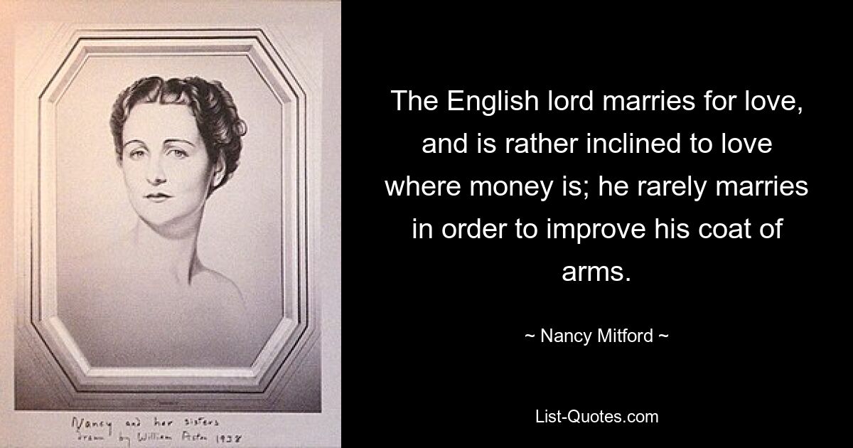 The English lord marries for love, and is rather inclined to love where money is; he rarely marries in order to improve his coat of arms. — © Nancy Mitford