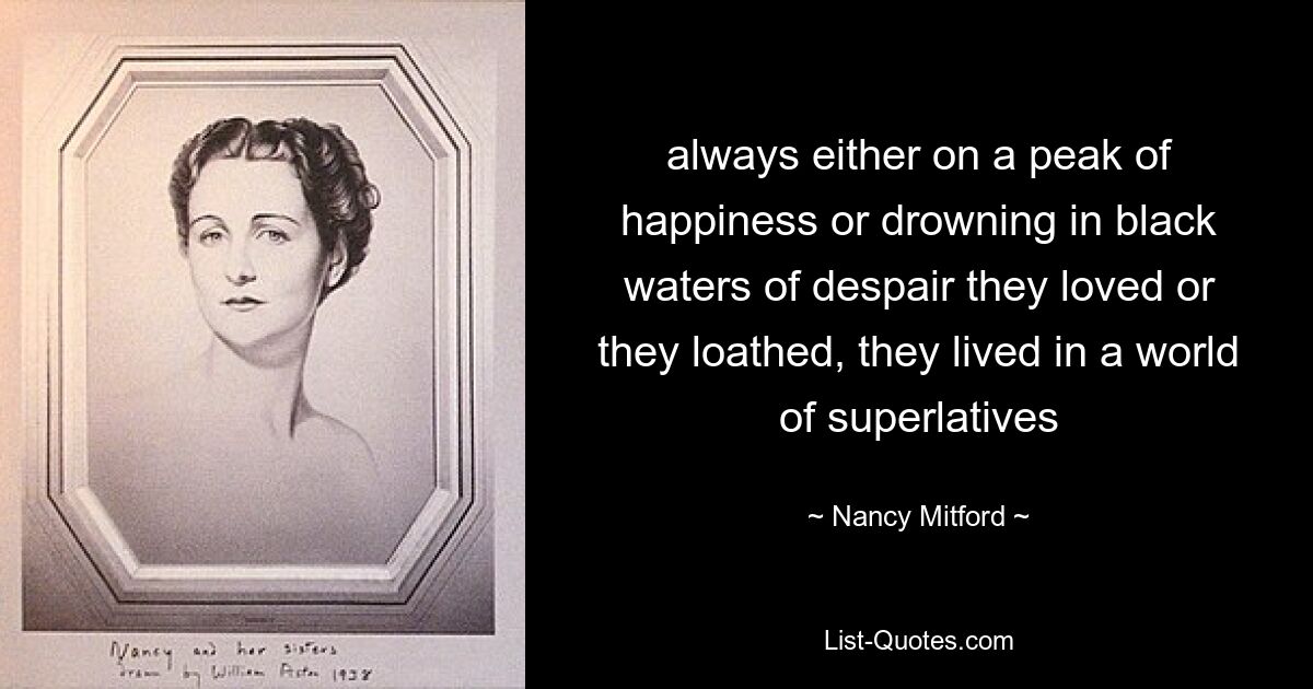 always either on a peak of happiness or drowning in black waters of despair they loved or they loathed, they lived in a world of superlatives — © Nancy Mitford