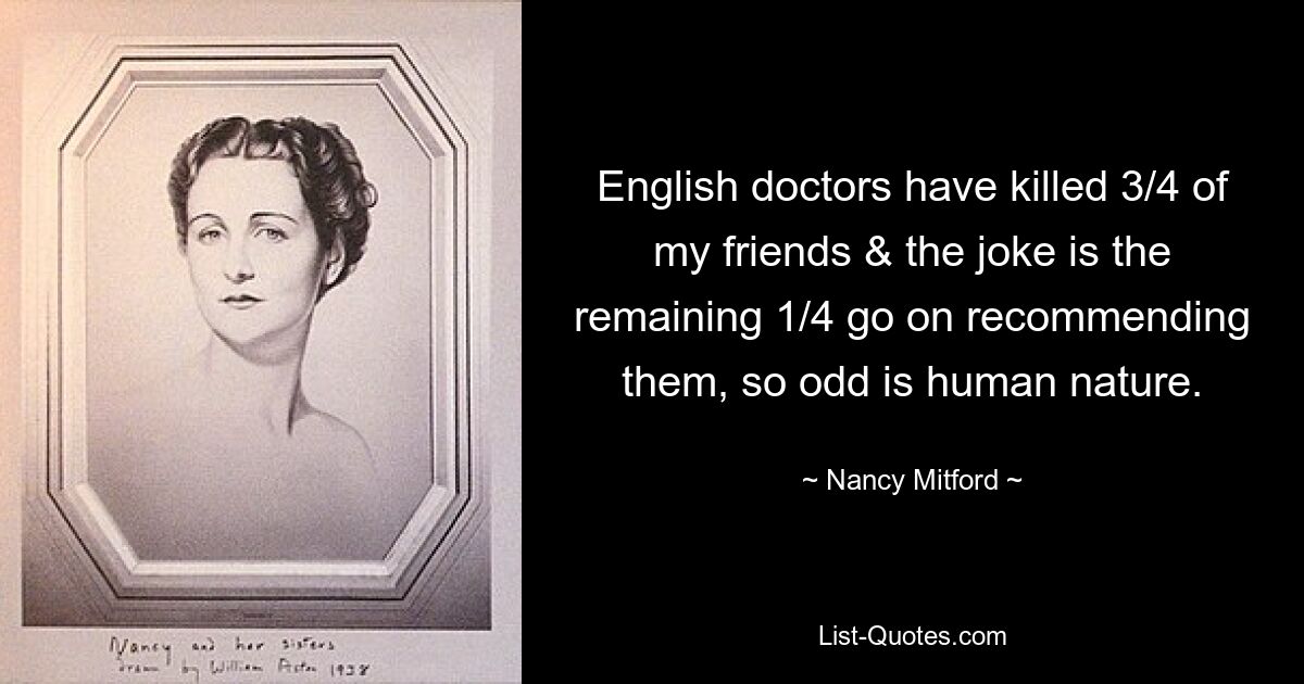 English doctors have killed 3/4 of my friends & the joke is the remaining 1/4 go on recommending them, so odd is human nature. — © Nancy Mitford