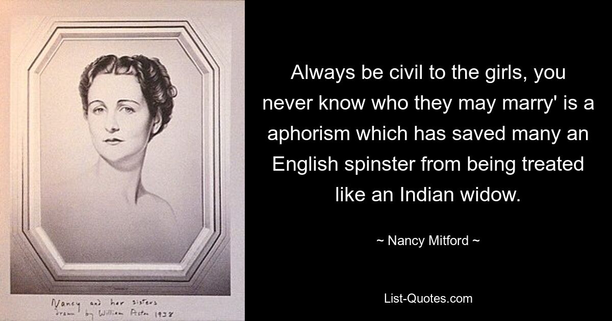 Always be civil to the girls, you never know who they may marry' is a aphorism which has saved many an English spinster from being treated like an Indian widow. — © Nancy Mitford