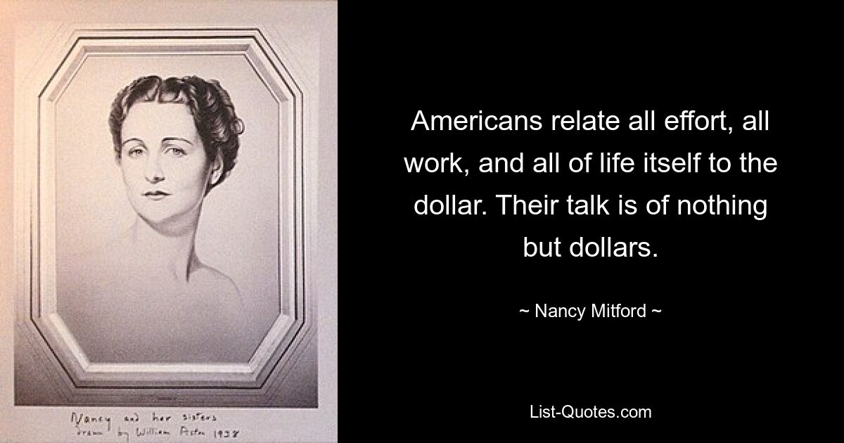 Americans relate all effort, all work, and all of life itself to the dollar. Their talk is of nothing but dollars. — © Nancy Mitford