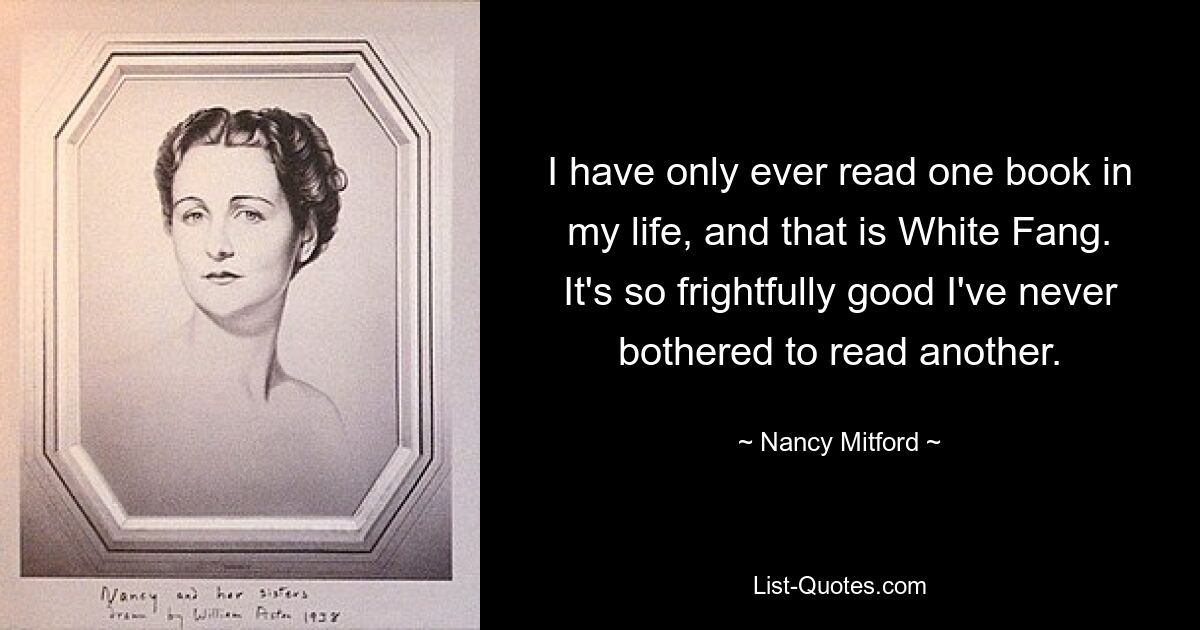 I have only ever read one book in my life, and that is White Fang. It's so frightfully good I've never bothered to read another. — © Nancy Mitford