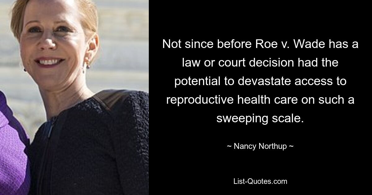 Not since before Roe v. Wade has a law or court decision had the potential to devastate access to reproductive health care on such a sweeping scale. — © Nancy Northup