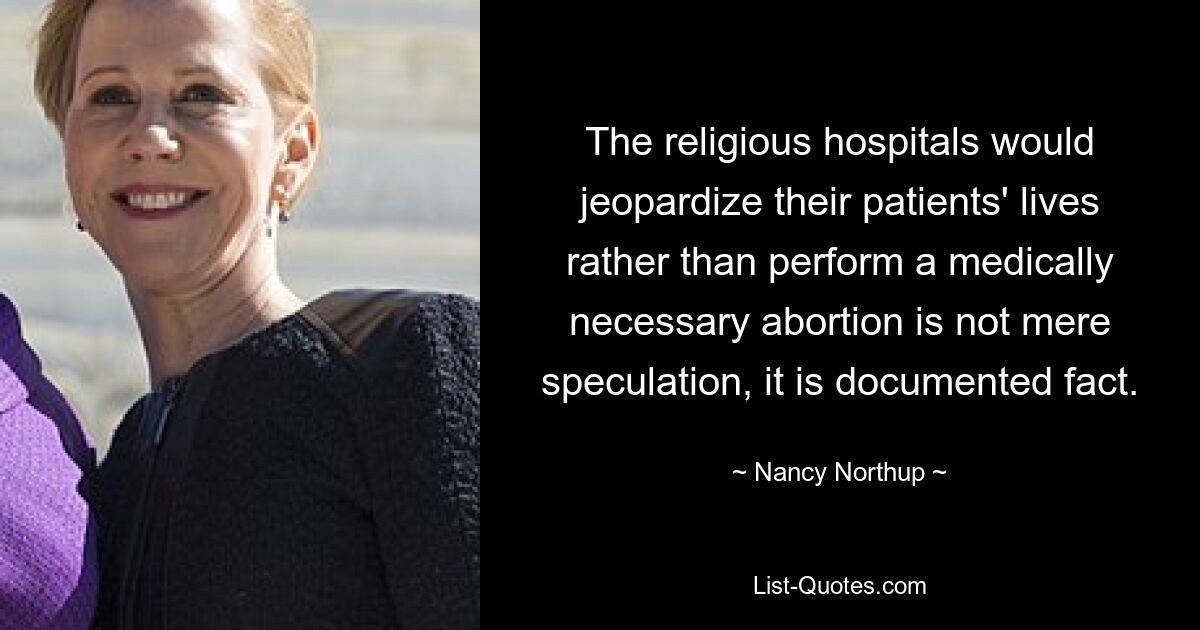 The religious hospitals would jeopardize their patients' lives rather than perform a medically necessary abortion is not mere speculation, it is documented fact. — © Nancy Northup