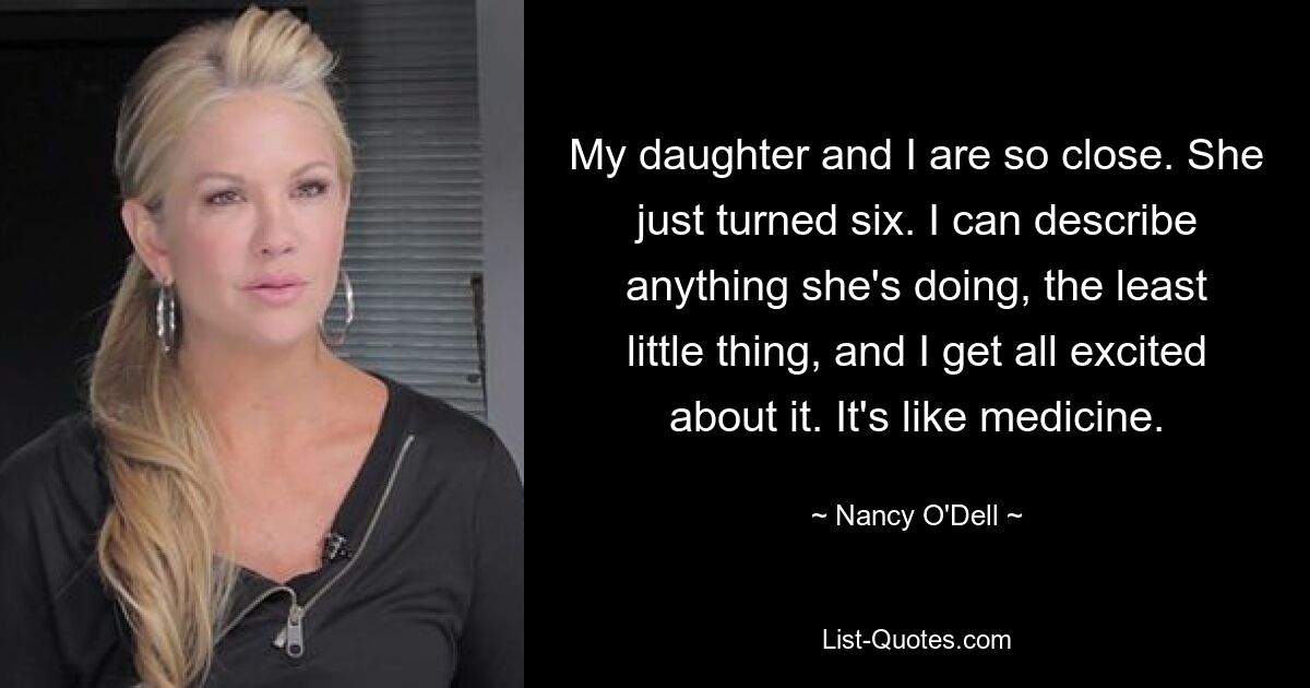 My daughter and I are so close. She just turned six. I can describe anything she's doing, the least little thing, and I get all excited about it. It's like medicine. — © Nancy O'Dell