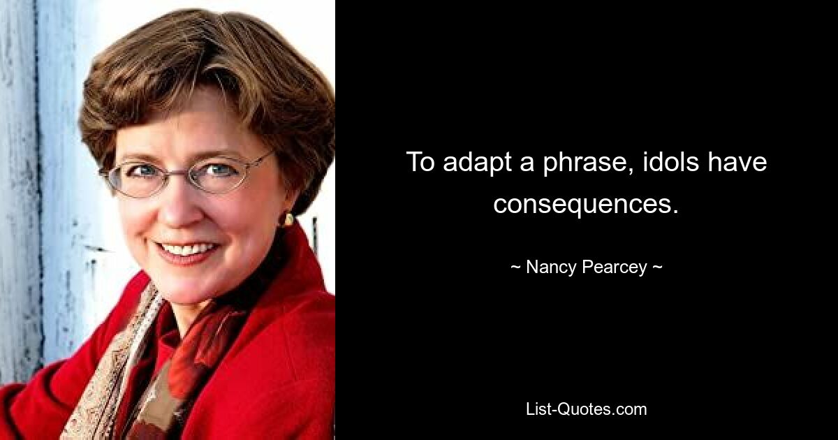 To adapt a phrase, idols have consequences. — © Nancy Pearcey