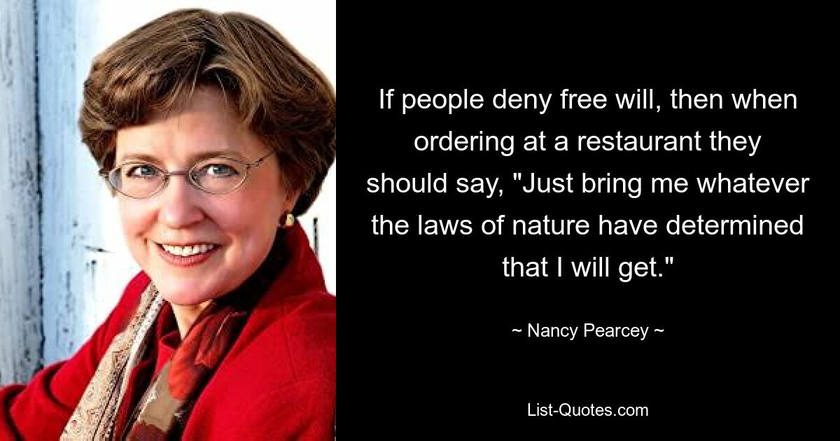 If people deny free will, then when ordering at a restaurant they should say, "Just bring me whatever the laws of nature have determined that I will get." — © Nancy Pearcey