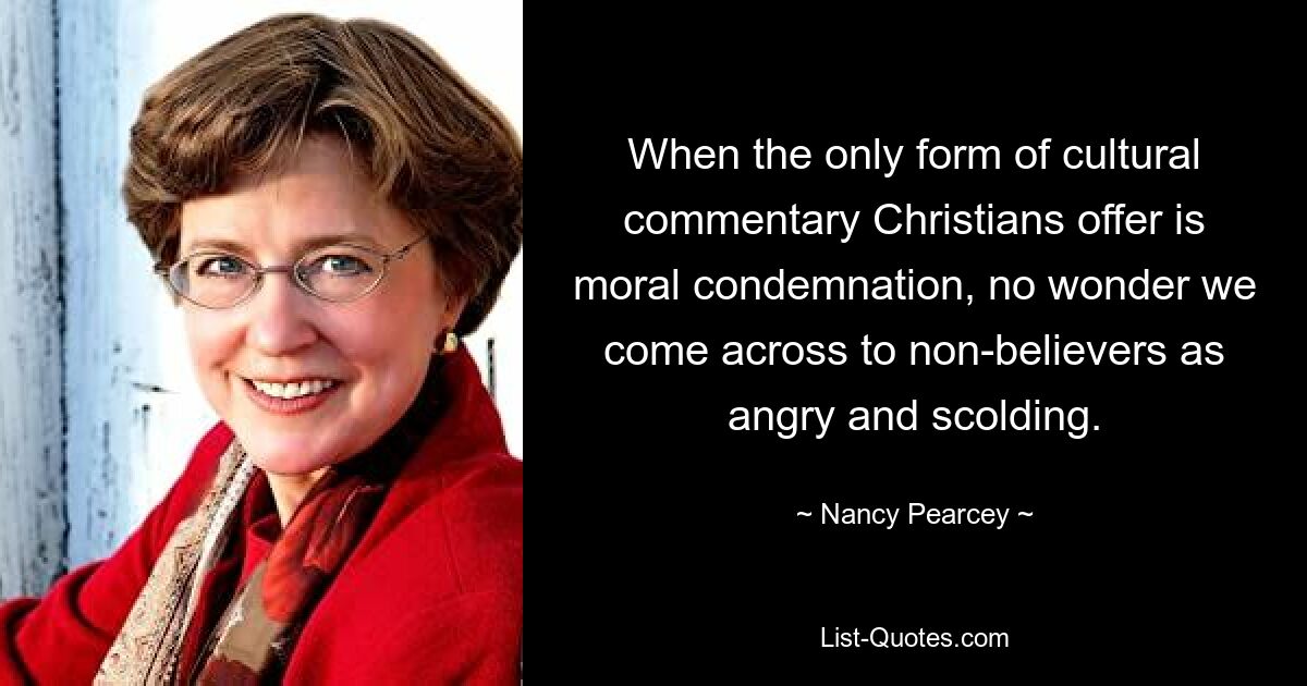 When the only form of cultural commentary Christians offer is moral condemnation, no wonder we come across to non-believers as angry and scolding. — © Nancy Pearcey