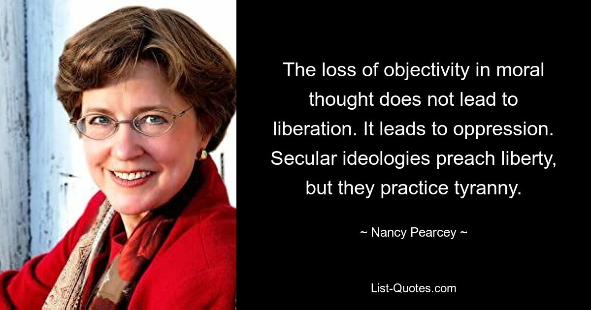 The loss of objectivity in moral thought does not lead to liberation. It leads to oppression. Secular ideologies preach liberty, but they practice tyranny. — © Nancy Pearcey