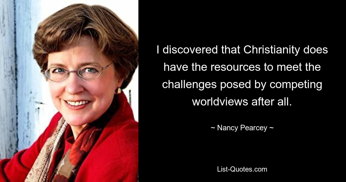 I discovered that Christianity does have the resources to meet the challenges posed by competing worldviews after all. — © Nancy Pearcey