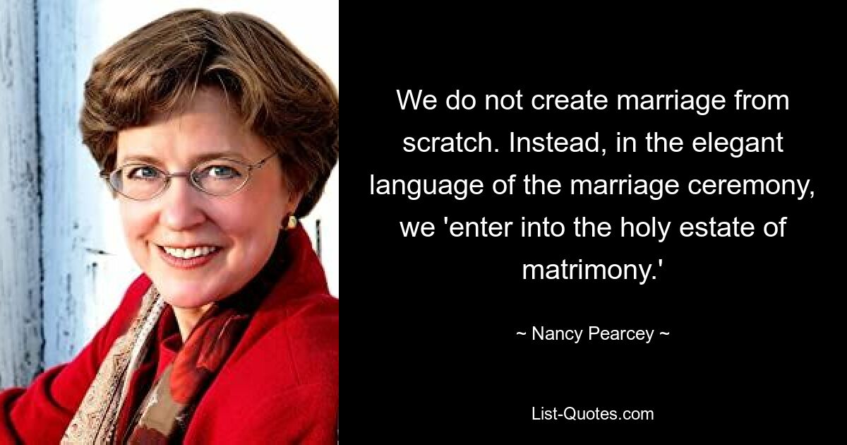 We do not create marriage from scratch. Instead, in the elegant language of the marriage ceremony, we 'enter into the holy estate of matrimony.' — © Nancy Pearcey