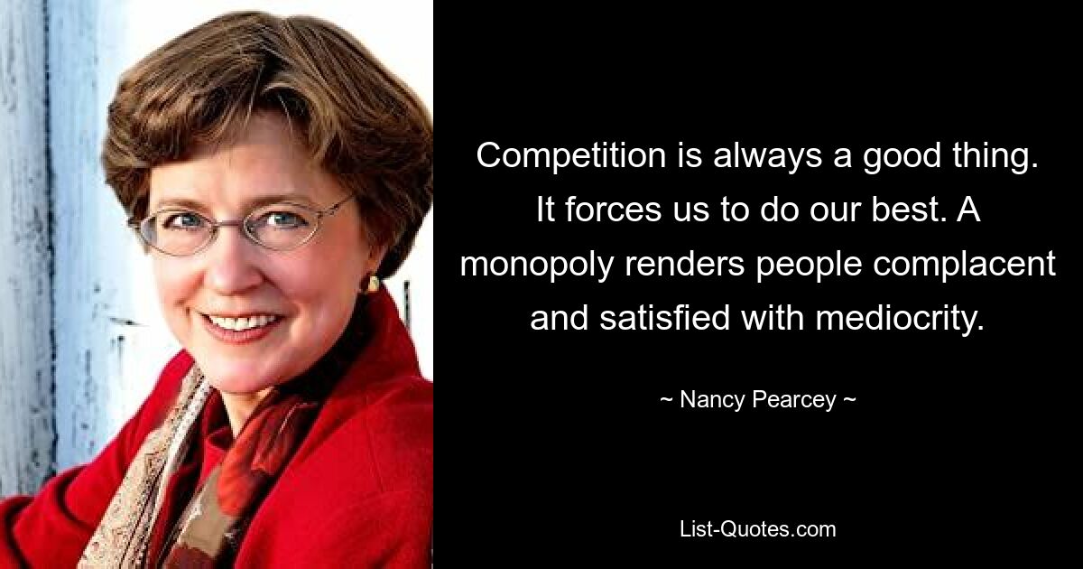 Competition is always a good thing. It forces us to do our best. A monopoly renders people complacent and satisfied with mediocrity. — © Nancy Pearcey