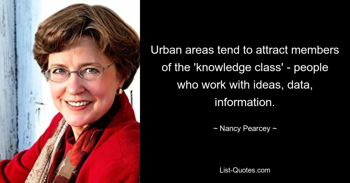 Urban areas tend to attract members of the 'knowledge class' - people who work with ideas, data, information. — © Nancy Pearcey