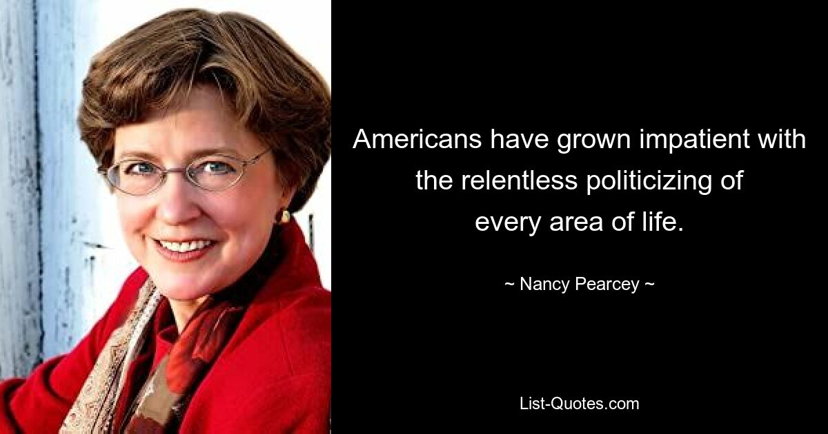 Americans have grown impatient with the relentless politicizing of every area of life. — © Nancy Pearcey