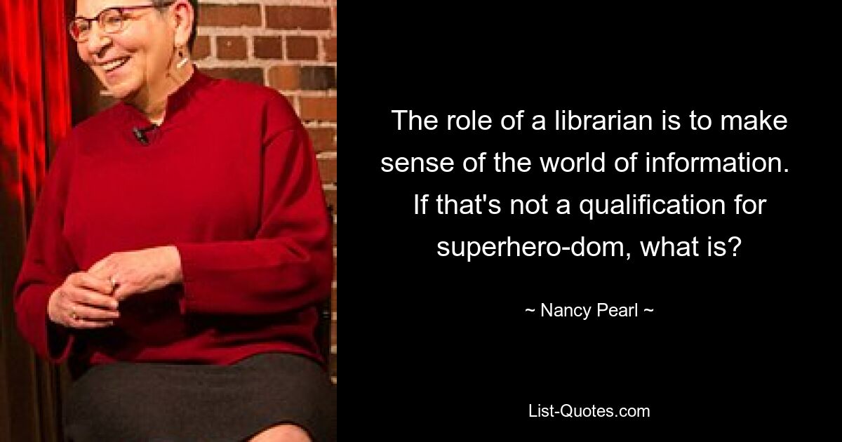 The role of a librarian is to make sense of the world of information.  If that's not a qualification for superhero-dom, what is? — © Nancy Pearl