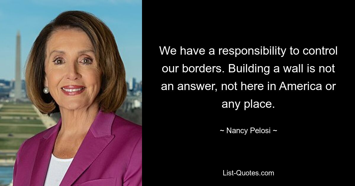 We have a responsibility to control our borders. Building a wall is not an answer, not here in America or any place. — © Nancy Pelosi