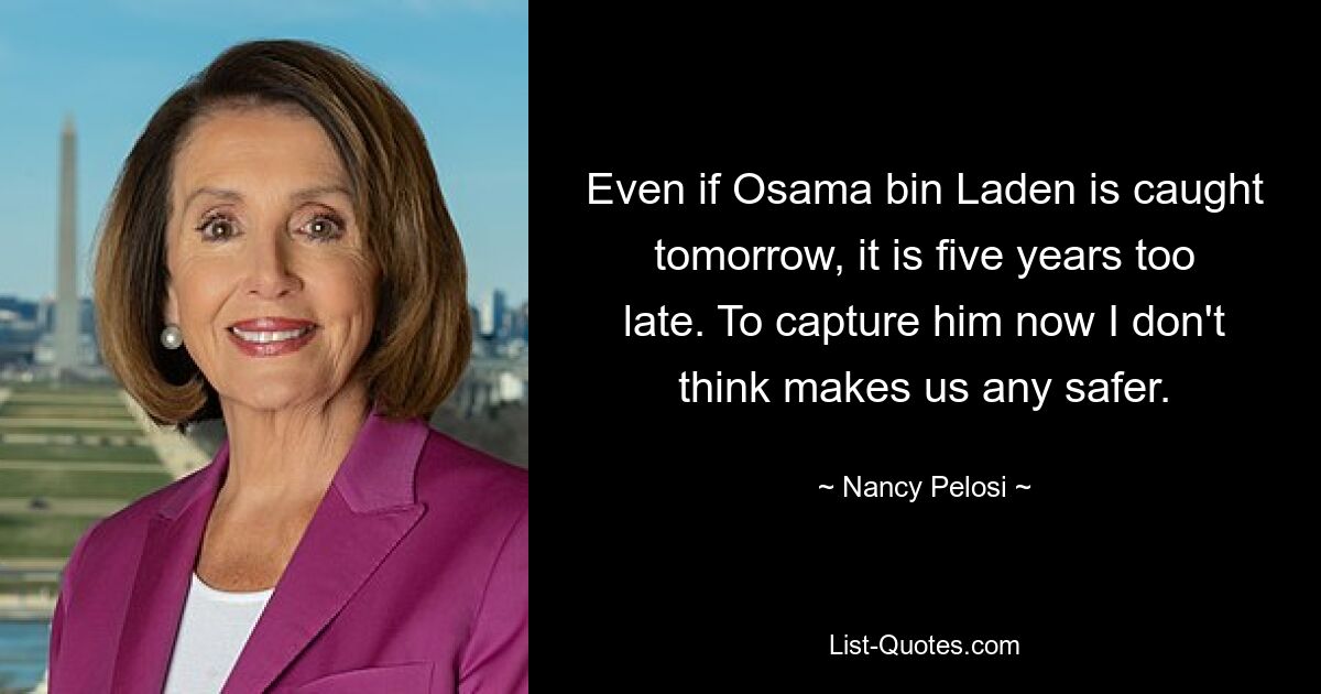 Even if Osama bin Laden is caught tomorrow, it is five years too late. To capture him now I don't think makes us any safer. — © Nancy Pelosi